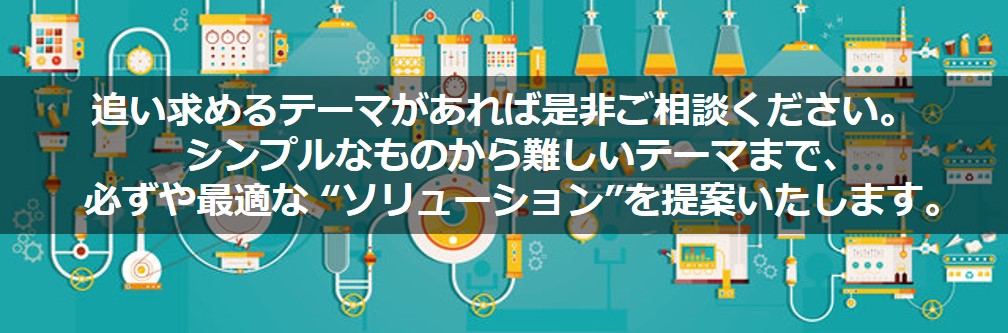 追い求めるテーマがあれば是非ご相談ください。シンプルなものからむずかしいテーマまで、必ずや最適なソリューションを提案いたします。